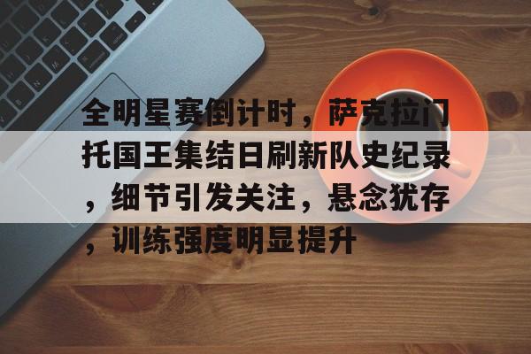 ag体育官方-全明星赛倒计时，萨克拉门托国王集结日刷新队史纪录，细节引发关注，悬念犹存，训练强度明显提升