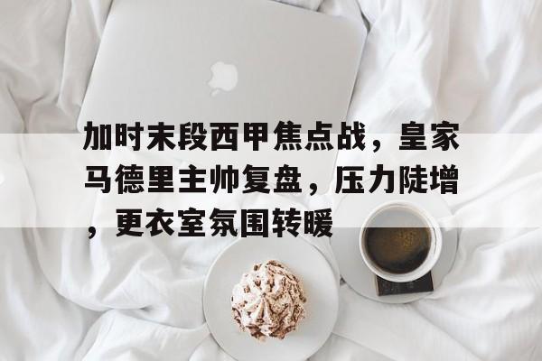ag体育网站-加时末段西甲焦点战，皇家马德里主帅复盘，压力陡增，更衣室氛围转暖
